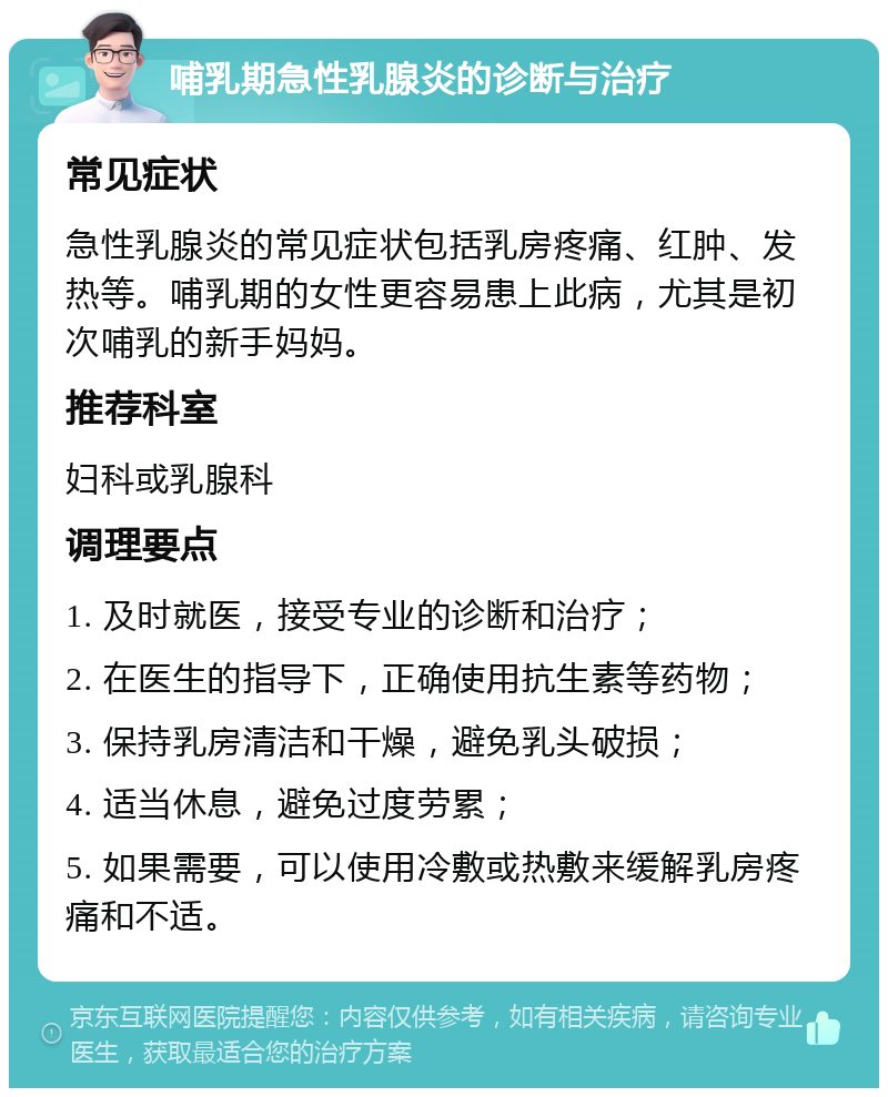 哺乳期急性乳腺炎的诊断与治疗 常见症状 急性乳腺炎的常见症状包括乳房疼痛、红肿、发热等。哺乳期的女性更容易患上此病，尤其是初次哺乳的新手妈妈。 推荐科室 妇科或乳腺科 调理要点 1. 及时就医，接受专业的诊断和治疗； 2. 在医生的指导下，正确使用抗生素等药物； 3. 保持乳房清洁和干燥，避免乳头破损； 4. 适当休息，避免过度劳累； 5. 如果需要，可以使用冷敷或热敷来缓解乳房疼痛和不适。