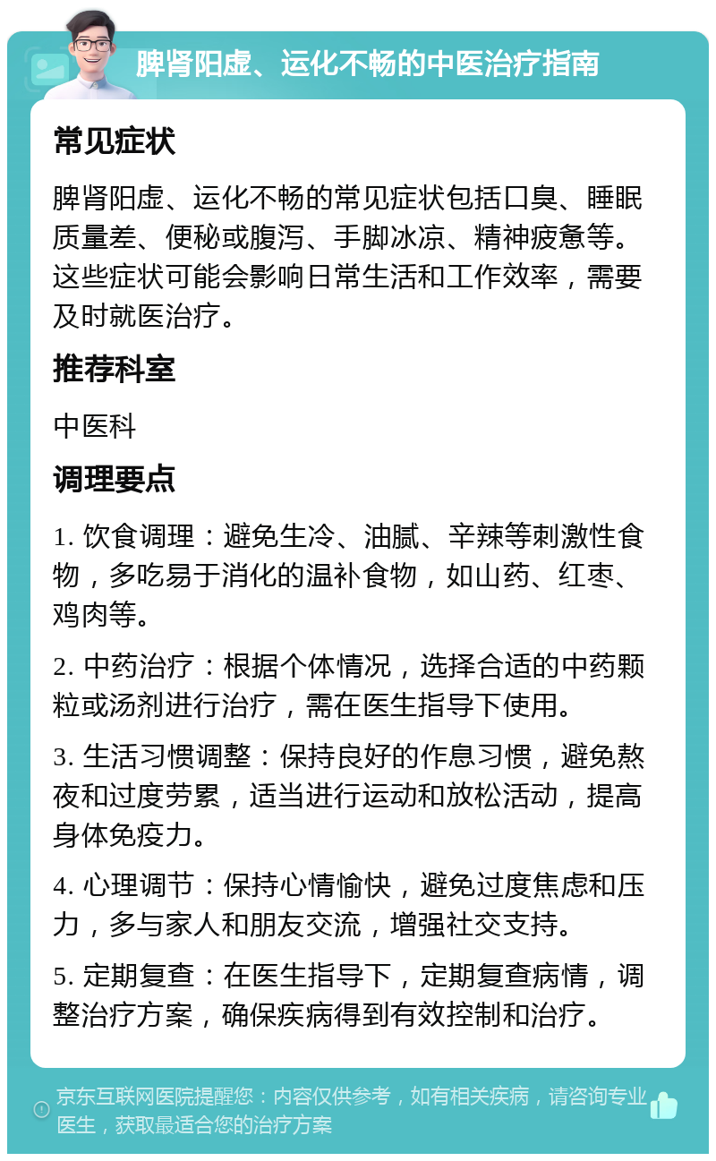 脾肾阳虚、运化不畅的中医治疗指南 常见症状 脾肾阳虚、运化不畅的常见症状包括口臭、睡眠质量差、便秘或腹泻、手脚冰凉、精神疲惫等。这些症状可能会影响日常生活和工作效率，需要及时就医治疗。 推荐科室 中医科 调理要点 1. 饮食调理：避免生冷、油腻、辛辣等刺激性食物，多吃易于消化的温补食物，如山药、红枣、鸡肉等。 2. 中药治疗：根据个体情况，选择合适的中药颗粒或汤剂进行治疗，需在医生指导下使用。 3. 生活习惯调整：保持良好的作息习惯，避免熬夜和过度劳累，适当进行运动和放松活动，提高身体免疫力。 4. 心理调节：保持心情愉快，避免过度焦虑和压力，多与家人和朋友交流，增强社交支持。 5. 定期复查：在医生指导下，定期复查病情，调整治疗方案，确保疾病得到有效控制和治疗。