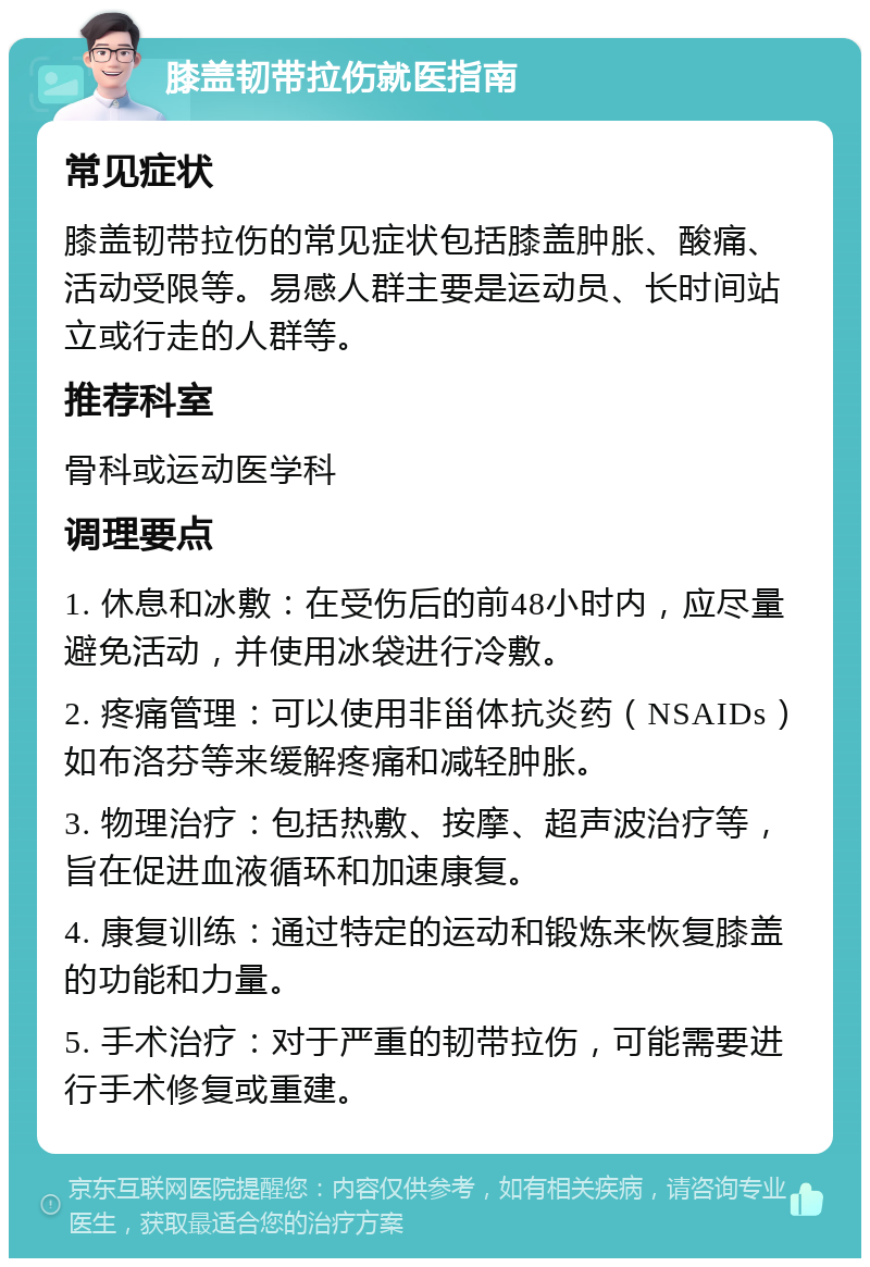 膝盖韧带拉伤就医指南 常见症状 膝盖韧带拉伤的常见症状包括膝盖肿胀、酸痛、活动受限等。易感人群主要是运动员、长时间站立或行走的人群等。 推荐科室 骨科或运动医学科 调理要点 1. 休息和冰敷：在受伤后的前48小时内，应尽量避免活动，并使用冰袋进行冷敷。 2. 疼痛管理：可以使用非甾体抗炎药（NSAIDs）如布洛芬等来缓解疼痛和减轻肿胀。 3. 物理治疗：包括热敷、按摩、超声波治疗等，旨在促进血液循环和加速康复。 4. 康复训练：通过特定的运动和锻炼来恢复膝盖的功能和力量。 5. 手术治疗：对于严重的韧带拉伤，可能需要进行手术修复或重建。