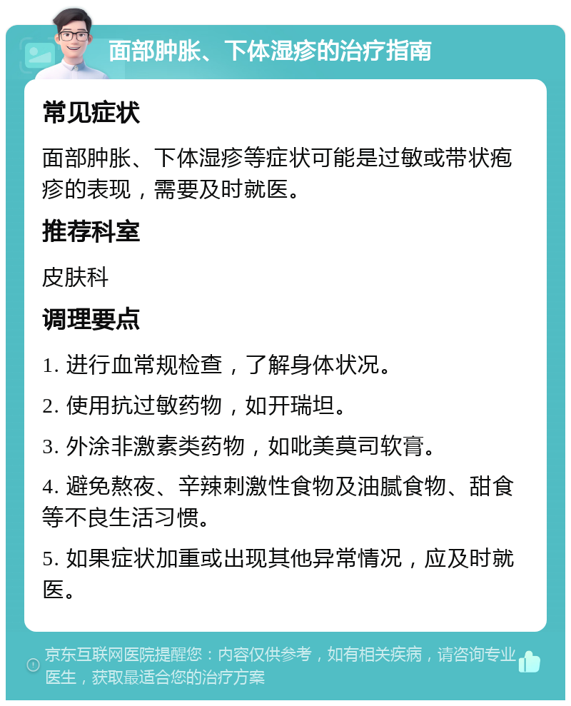 面部肿胀、下体湿疹的治疗指南 常见症状 面部肿胀、下体湿疹等症状可能是过敏或带状疱疹的表现，需要及时就医。 推荐科室 皮肤科 调理要点 1. 进行血常规检查，了解身体状况。 2. 使用抗过敏药物，如开瑞坦。 3. 外涂非激素类药物，如吡美莫司软膏。 4. 避免熬夜、辛辣刺激性食物及油腻食物、甜食等不良生活习惯。 5. 如果症状加重或出现其他异常情况，应及时就医。