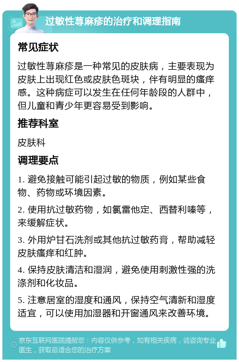 过敏性荨麻疹的治疗和调理指南 常见症状 过敏性荨麻疹是一种常见的皮肤病，主要表现为皮肤上出现红色或皮肤色斑块，伴有明显的瘙痒感。这种病症可以发生在任何年龄段的人群中，但儿童和青少年更容易受到影响。 推荐科室 皮肤科 调理要点 1. 避免接触可能引起过敏的物质，例如某些食物、药物或环境因素。 2. 使用抗过敏药物，如氯雷他定、西替利嗪等，来缓解症状。 3. 外用炉甘石洗剂或其他抗过敏药膏，帮助减轻皮肤瘙痒和红肿。 4. 保持皮肤清洁和湿润，避免使用刺激性强的洗涤剂和化妆品。 5. 注意居室的湿度和通风，保持空气清新和湿度适宜，可以使用加湿器和开窗通风来改善环境。