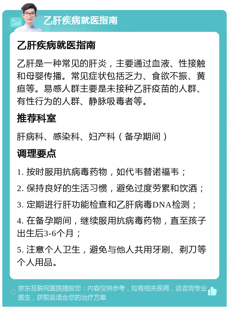 乙肝疾病就医指南 乙肝疾病就医指南 乙肝是一种常见的肝炎，主要通过血液、性接触和母婴传播。常见症状包括乏力、食欲不振、黄疸等。易感人群主要是未接种乙肝疫苗的人群、有性行为的人群、静脉吸毒者等。 推荐科室 肝病科、感染科、妇产科（备孕期间） 调理要点 1. 按时服用抗病毒药物，如代韦替诺福韦； 2. 保持良好的生活习惯，避免过度劳累和饮酒； 3. 定期进行肝功能检查和乙肝病毒DNA检测； 4. 在备孕期间，继续服用抗病毒药物，直至孩子出生后3-6个月； 5. 注意个人卫生，避免与他人共用牙刷、剃刀等个人用品。