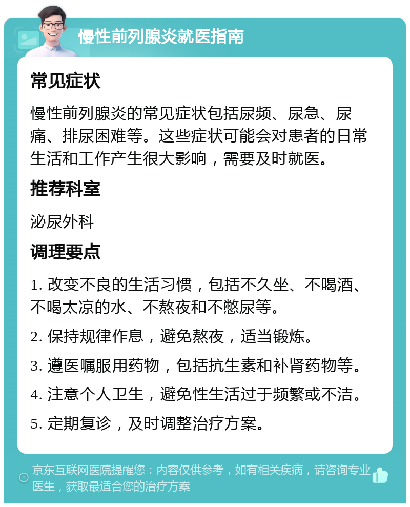 慢性前列腺炎就医指南 常见症状 慢性前列腺炎的常见症状包括尿频、尿急、尿痛、排尿困难等。这些症状可能会对患者的日常生活和工作产生很大影响，需要及时就医。 推荐科室 泌尿外科 调理要点 1. 改变不良的生活习惯，包括不久坐、不喝酒、不喝太凉的水、不熬夜和不憋尿等。 2. 保持规律作息，避免熬夜，适当锻炼。 3. 遵医嘱服用药物，包括抗生素和补肾药物等。 4. 注意个人卫生，避免性生活过于频繁或不洁。 5. 定期复诊，及时调整治疗方案。