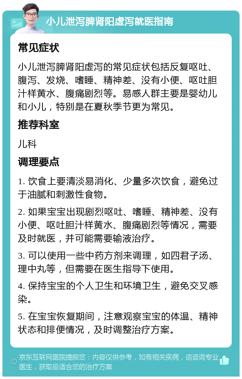 小儿泄泻脾肾阳虚泻就医指南 常见症状 小儿泄泻脾肾阳虚泻的常见症状包括反复呕吐、腹泻、发烧、嗜睡、精神差、没有小便、呕吐胆汁样黄水、腹痛剧烈等。易感人群主要是婴幼儿和小儿，特别是在夏秋季节更为常见。 推荐科室 儿科 调理要点 1. 饮食上要清淡易消化、少量多次饮食，避免过于油腻和刺激性食物。 2. 如果宝宝出现剧烈呕吐、嗜睡、精神差、没有小便、呕吐胆汁样黄水、腹痛剧烈等情况，需要及时就医，并可能需要输液治疗。 3. 可以使用一些中药方剂来调理，如四君子汤、理中丸等，但需要在医生指导下使用。 4. 保持宝宝的个人卫生和环境卫生，避免交叉感染。 5. 在宝宝恢复期间，注意观察宝宝的体温、精神状态和排便情况，及时调整治疗方案。