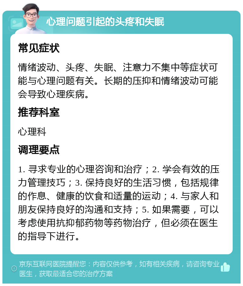 心理问题引起的头疼和失眠 常见症状 情绪波动、头疼、失眠、注意力不集中等症状可能与心理问题有关。长期的压抑和情绪波动可能会导致心理疾病。 推荐科室 心理科 调理要点 1. 寻求专业的心理咨询和治疗；2. 学会有效的压力管理技巧；3. 保持良好的生活习惯，包括规律的作息、健康的饮食和适量的运动；4. 与家人和朋友保持良好的沟通和支持；5. 如果需要，可以考虑使用抗抑郁药物等药物治疗，但必须在医生的指导下进行。