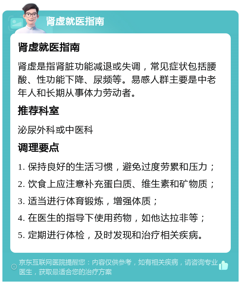 肾虚就医指南 肾虚就医指南 肾虚是指肾脏功能减退或失调，常见症状包括腰酸、性功能下降、尿频等。易感人群主要是中老年人和长期从事体力劳动者。 推荐科室 泌尿外科或中医科 调理要点 1. 保持良好的生活习惯，避免过度劳累和压力； 2. 饮食上应注意补充蛋白质、维生素和矿物质； 3. 适当进行体育锻炼，增强体质； 4. 在医生的指导下使用药物，如他达拉非等； 5. 定期进行体检，及时发现和治疗相关疾病。