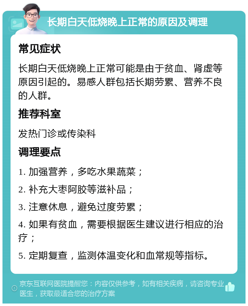 长期白天低烧晚上正常的原因及调理 常见症状 长期白天低烧晚上正常可能是由于贫血、肾虚等原因引起的。易感人群包括长期劳累、营养不良的人群。 推荐科室 发热门诊或传染科 调理要点 1. 加强营养，多吃水果蔬菜； 2. 补充大枣阿胶等滋补品； 3. 注意休息，避免过度劳累； 4. 如果有贫血，需要根据医生建议进行相应的治疗； 5. 定期复查，监测体温变化和血常规等指标。