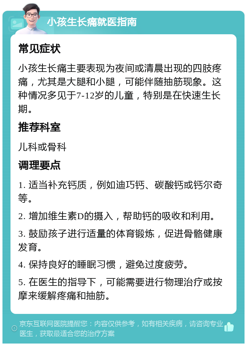 小孩生长痛就医指南 常见症状 小孩生长痛主要表现为夜间或清晨出现的四肢疼痛，尤其是大腿和小腿，可能伴随抽筋现象。这种情况多见于7-12岁的儿童，特别是在快速生长期。 推荐科室 儿科或骨科 调理要点 1. 适当补充钙质，例如迪巧钙、碳酸钙或钙尔奇等。 2. 增加维生素D的摄入，帮助钙的吸收和利用。 3. 鼓励孩子进行适量的体育锻炼，促进骨骼健康发育。 4. 保持良好的睡眠习惯，避免过度疲劳。 5. 在医生的指导下，可能需要进行物理治疗或按摩来缓解疼痛和抽筋。