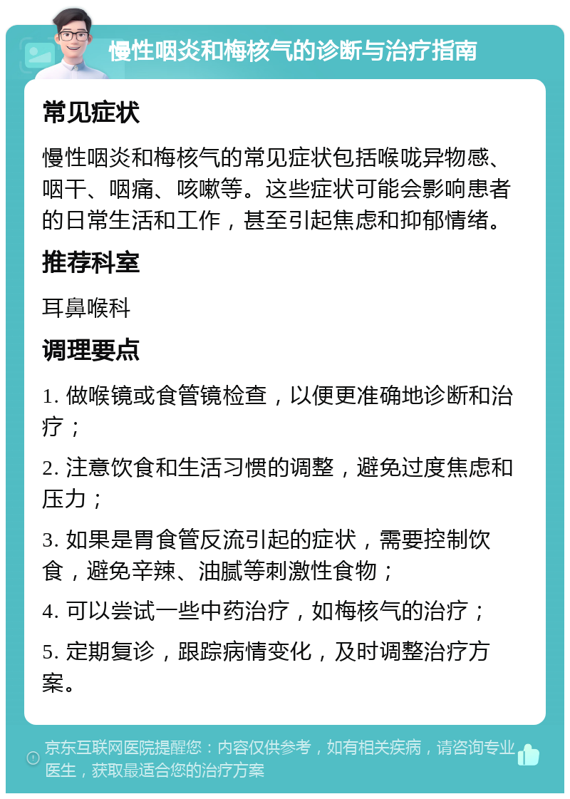 慢性咽炎和梅核气的诊断与治疗指南 常见症状 慢性咽炎和梅核气的常见症状包括喉咙异物感、咽干、咽痛、咳嗽等。这些症状可能会影响患者的日常生活和工作，甚至引起焦虑和抑郁情绪。 推荐科室 耳鼻喉科 调理要点 1. 做喉镜或食管镜检查，以便更准确地诊断和治疗； 2. 注意饮食和生活习惯的调整，避免过度焦虑和压力； 3. 如果是胃食管反流引起的症状，需要控制饮食，避免辛辣、油腻等刺激性食物； 4. 可以尝试一些中药治疗，如梅核气的治疗； 5. 定期复诊，跟踪病情变化，及时调整治疗方案。