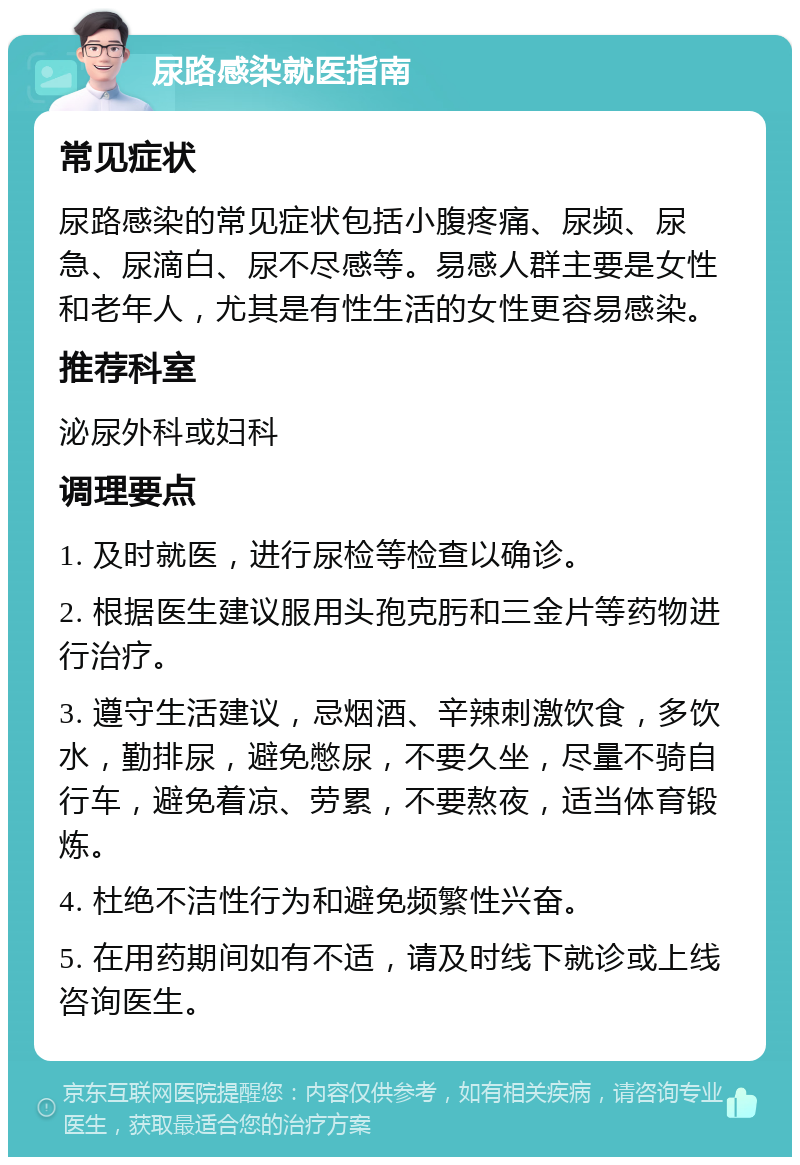 尿路感染就医指南 常见症状 尿路感染的常见症状包括小腹疼痛、尿频、尿急、尿滴白、尿不尽感等。易感人群主要是女性和老年人，尤其是有性生活的女性更容易感染。 推荐科室 泌尿外科或妇科 调理要点 1. 及时就医，进行尿检等检查以确诊。 2. 根据医生建议服用头孢克肟和三金片等药物进行治疗。 3. 遵守生活建议，忌烟酒、辛辣刺激饮食，多饮水，勤排尿，避免憋尿，不要久坐，尽量不骑自行车，避免着凉、劳累，不要熬夜，适当体育锻炼。 4. 杜绝不洁性行为和避免频繁性兴奋。 5. 在用药期间如有不适，请及时线下就诊或上线咨询医生。