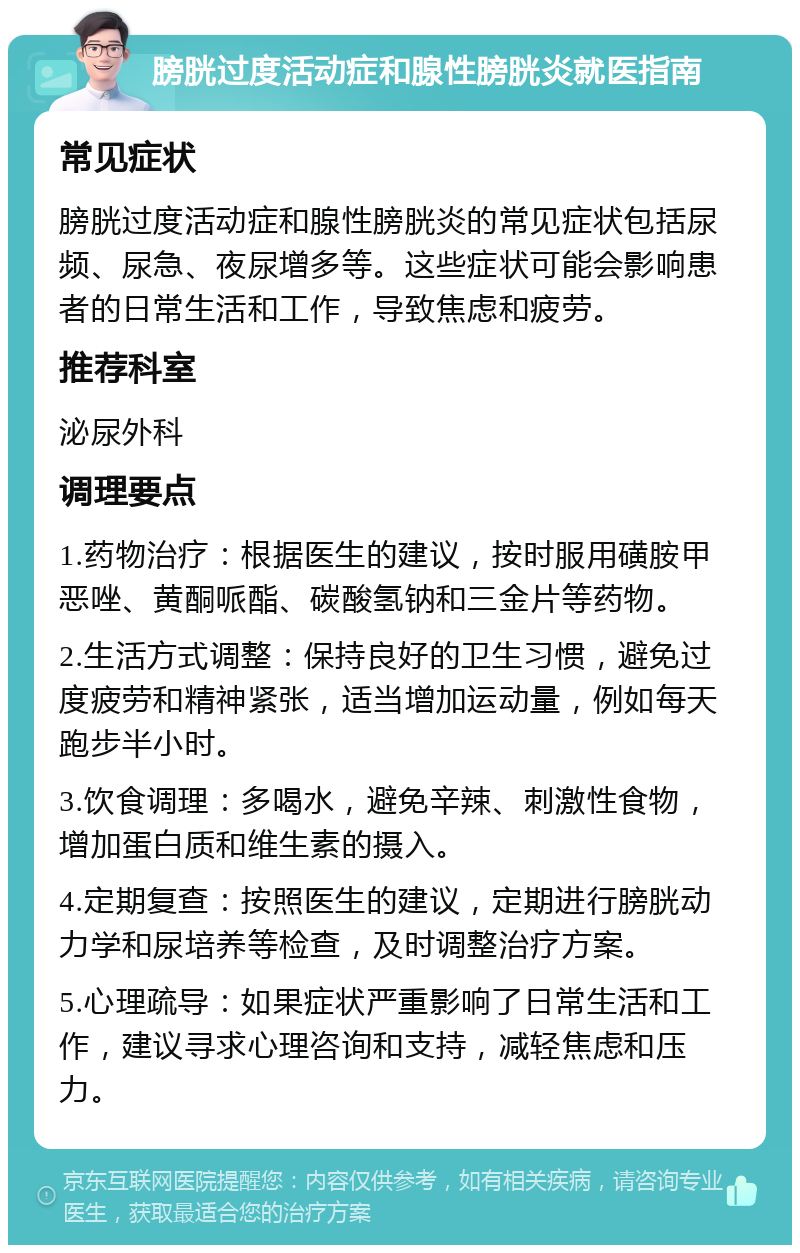 膀胱过度活动症和腺性膀胱炎就医指南 常见症状 膀胱过度活动症和腺性膀胱炎的常见症状包括尿频、尿急、夜尿增多等。这些症状可能会影响患者的日常生活和工作，导致焦虑和疲劳。 推荐科室 泌尿外科 调理要点 1.药物治疗：根据医生的建议，按时服用磺胺甲恶唑、黄酮哌酯、碳酸氢钠和三金片等药物。 2.生活方式调整：保持良好的卫生习惯，避免过度疲劳和精神紧张，适当增加运动量，例如每天跑步半小时。 3.饮食调理：多喝水，避免辛辣、刺激性食物，增加蛋白质和维生素的摄入。 4.定期复查：按照医生的建议，定期进行膀胱动力学和尿培养等检查，及时调整治疗方案。 5.心理疏导：如果症状严重影响了日常生活和工作，建议寻求心理咨询和支持，减轻焦虑和压力。