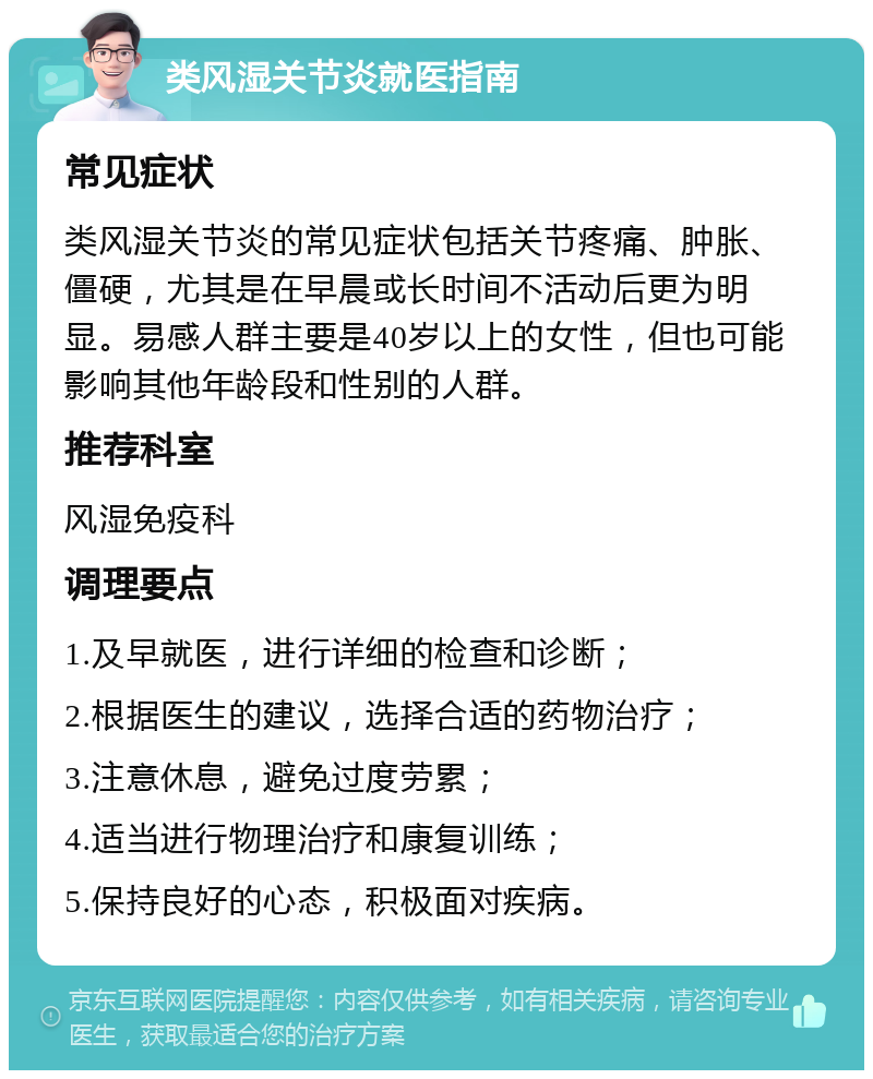 类风湿关节炎就医指南 常见症状 类风湿关节炎的常见症状包括关节疼痛、肿胀、僵硬，尤其是在早晨或长时间不活动后更为明显。易感人群主要是40岁以上的女性，但也可能影响其他年龄段和性别的人群。 推荐科室 风湿免疫科 调理要点 1.及早就医，进行详细的检查和诊断； 2.根据医生的建议，选择合适的药物治疗； 3.注意休息，避免过度劳累； 4.适当进行物理治疗和康复训练； 5.保持良好的心态，积极面对疾病。