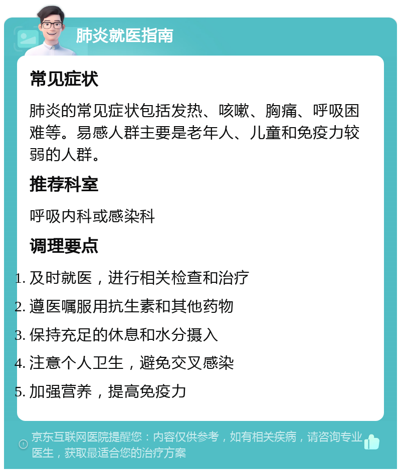 肺炎就医指南 常见症状 肺炎的常见症状包括发热、咳嗽、胸痛、呼吸困难等。易感人群主要是老年人、儿童和免疫力较弱的人群。 推荐科室 呼吸内科或感染科 调理要点 及时就医，进行相关检查和治疗 遵医嘱服用抗生素和其他药物 保持充足的休息和水分摄入 注意个人卫生，避免交叉感染 加强营养，提高免疫力