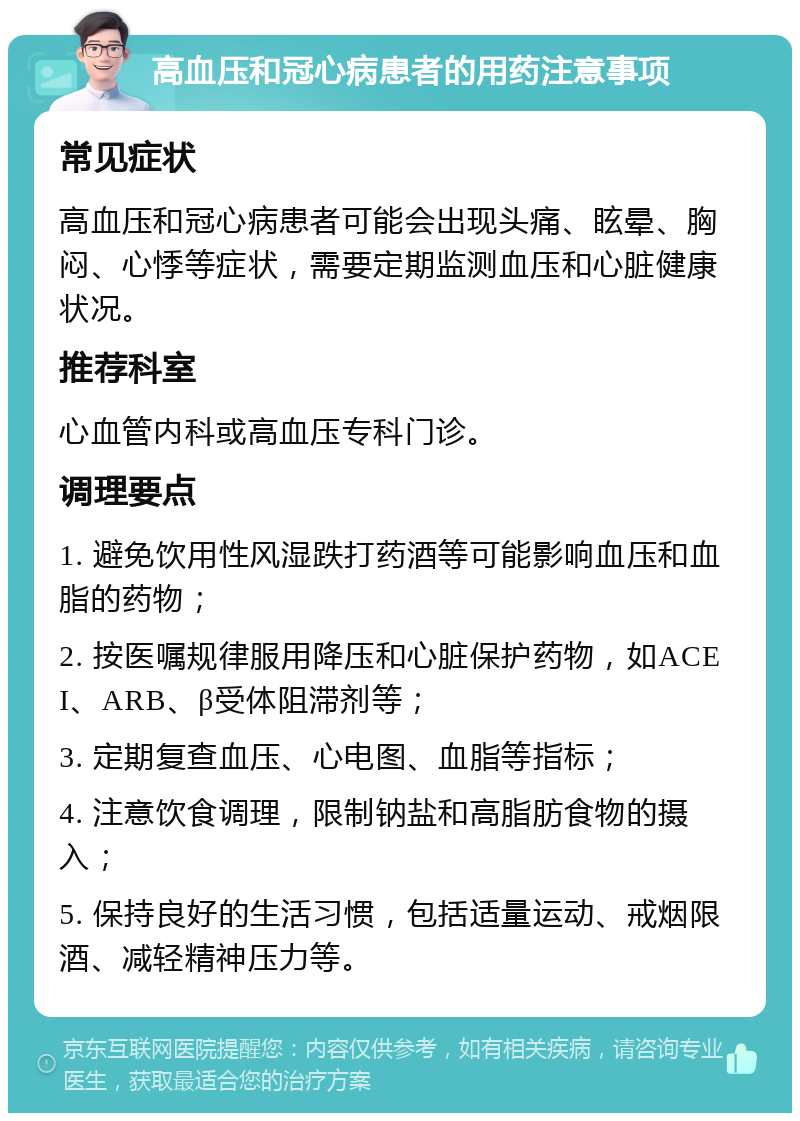 高血压和冠心病患者的用药注意事项 常见症状 高血压和冠心病患者可能会出现头痛、眩晕、胸闷、心悸等症状，需要定期监测血压和心脏健康状况。 推荐科室 心血管内科或高血压专科门诊。 调理要点 1. 避免饮用性风湿跌打药酒等可能影响血压和血脂的药物； 2. 按医嘱规律服用降压和心脏保护药物，如ACEI、ARB、β受体阻滞剂等； 3. 定期复查血压、心电图、血脂等指标； 4. 注意饮食调理，限制钠盐和高脂肪食物的摄入； 5. 保持良好的生活习惯，包括适量运动、戒烟限酒、减轻精神压力等。