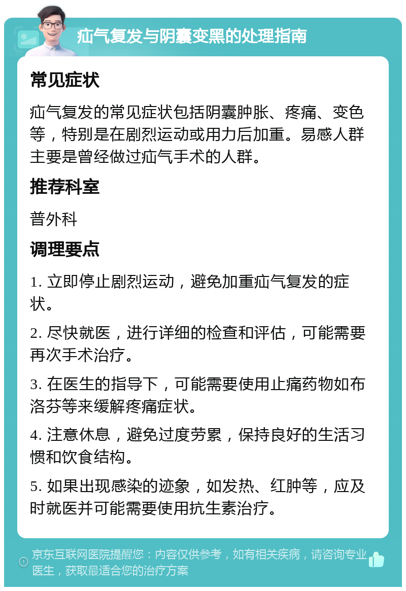 疝气复发与阴囊变黑的处理指南 常见症状 疝气复发的常见症状包括阴囊肿胀、疼痛、变色等，特别是在剧烈运动或用力后加重。易感人群主要是曾经做过疝气手术的人群。 推荐科室 普外科 调理要点 1. 立即停止剧烈运动，避免加重疝气复发的症状。 2. 尽快就医，进行详细的检查和评估，可能需要再次手术治疗。 3. 在医生的指导下，可能需要使用止痛药物如布洛芬等来缓解疼痛症状。 4. 注意休息，避免过度劳累，保持良好的生活习惯和饮食结构。 5. 如果出现感染的迹象，如发热、红肿等，应及时就医并可能需要使用抗生素治疗。