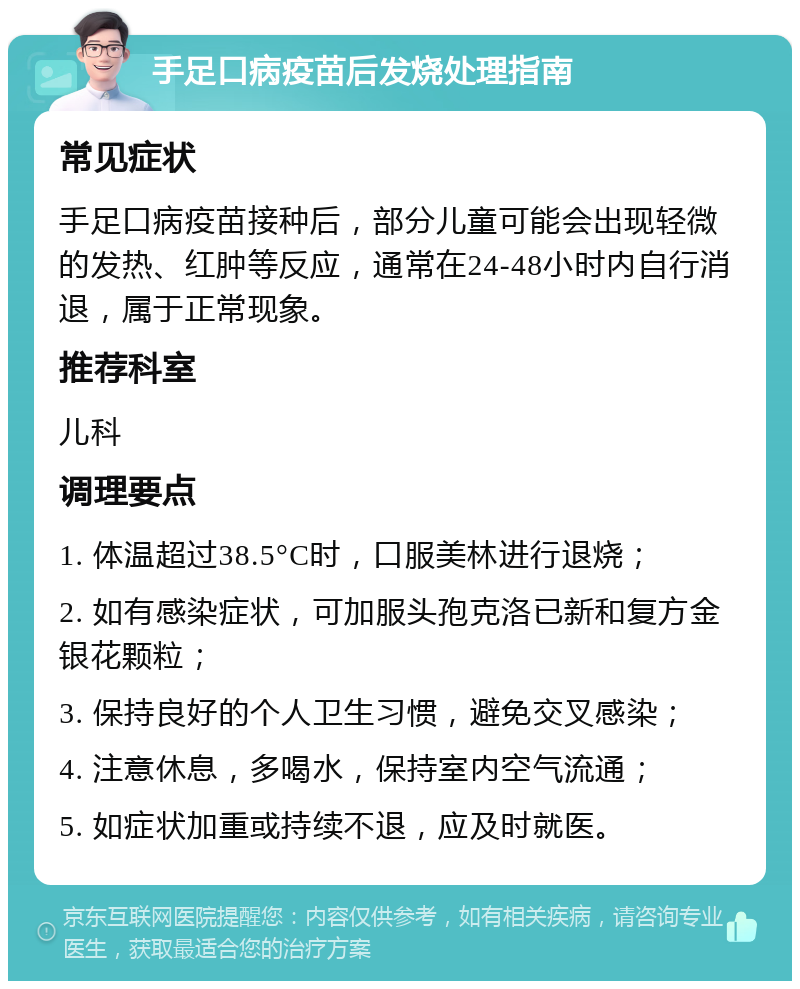 手足口病疫苗后发烧处理指南 常见症状 手足口病疫苗接种后，部分儿童可能会出现轻微的发热、红肿等反应，通常在24-48小时内自行消退，属于正常现象。 推荐科室 儿科 调理要点 1. 体温超过38.5°C时，口服美林进行退烧； 2. 如有感染症状，可加服头孢克洛已新和复方金银花颗粒； 3. 保持良好的个人卫生习惯，避免交叉感染； 4. 注意休息，多喝水，保持室内空气流通； 5. 如症状加重或持续不退，应及时就医。