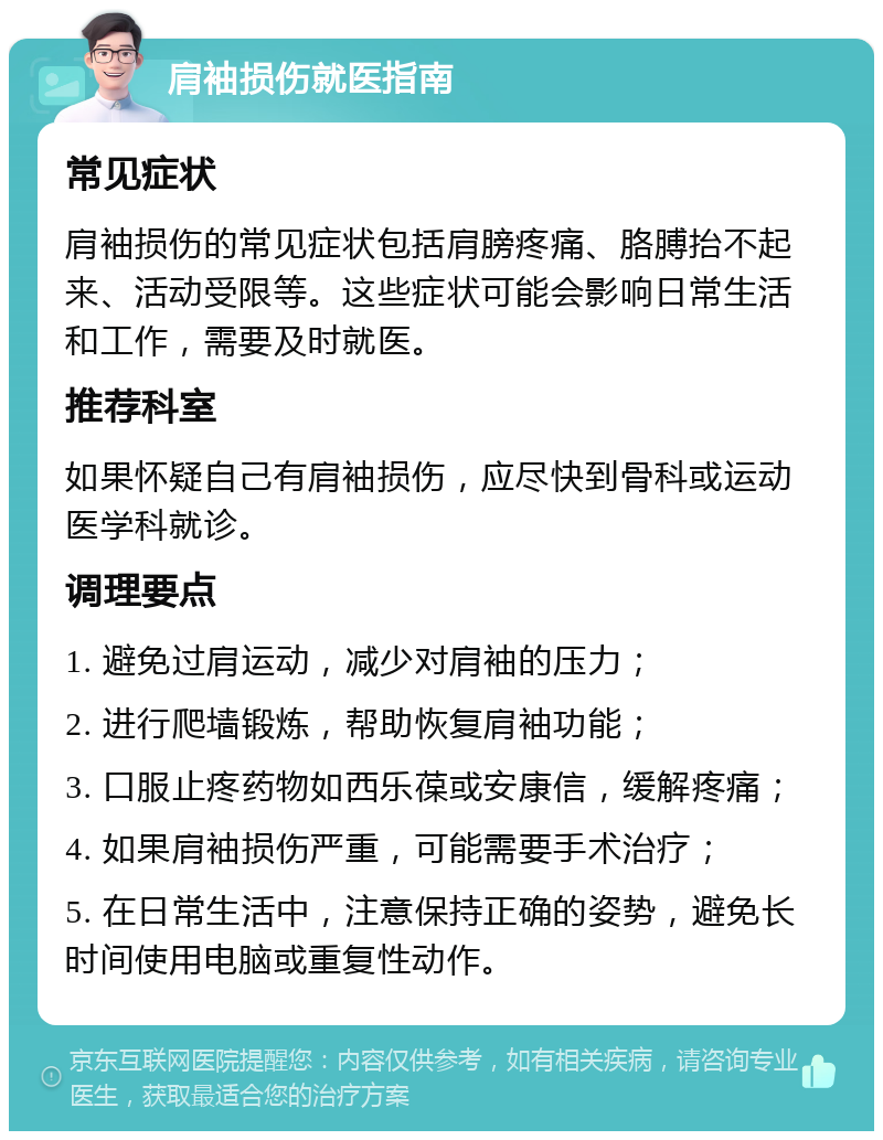 肩袖损伤就医指南 常见症状 肩袖损伤的常见症状包括肩膀疼痛、胳膊抬不起来、活动受限等。这些症状可能会影响日常生活和工作，需要及时就医。 推荐科室 如果怀疑自己有肩袖损伤，应尽快到骨科或运动医学科就诊。 调理要点 1. 避免过肩运动，减少对肩袖的压力； 2. 进行爬墙锻炼，帮助恢复肩袖功能； 3. 口服止疼药物如西乐葆或安康信，缓解疼痛； 4. 如果肩袖损伤严重，可能需要手术治疗； 5. 在日常生活中，注意保持正确的姿势，避免长时间使用电脑或重复性动作。