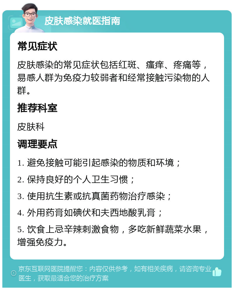 皮肤感染就医指南 常见症状 皮肤感染的常见症状包括红斑、瘙痒、疼痛等，易感人群为免疫力较弱者和经常接触污染物的人群。 推荐科室 皮肤科 调理要点 1. 避免接触可能引起感染的物质和环境； 2. 保持良好的个人卫生习惯； 3. 使用抗生素或抗真菌药物治疗感染； 4. 外用药膏如碘伏和夫西地酸乳膏； 5. 饮食上忌辛辣刺激食物，多吃新鲜蔬菜水果，增强免疫力。