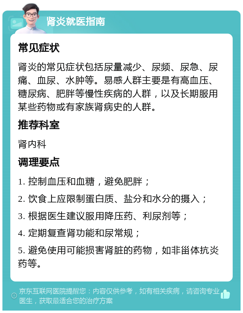 肾炎就医指南 常见症状 肾炎的常见症状包括尿量减少、尿频、尿急、尿痛、血尿、水肿等。易感人群主要是有高血压、糖尿病、肥胖等慢性疾病的人群，以及长期服用某些药物或有家族肾病史的人群。 推荐科室 肾内科 调理要点 1. 控制血压和血糖，避免肥胖； 2. 饮食上应限制蛋白质、盐分和水分的摄入； 3. 根据医生建议服用降压药、利尿剂等； 4. 定期复查肾功能和尿常规； 5. 避免使用可能损害肾脏的药物，如非甾体抗炎药等。