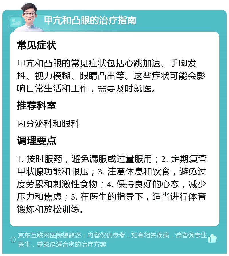 甲亢和凸眼的治疗指南 常见症状 甲亢和凸眼的常见症状包括心跳加速、手脚发抖、视力模糊、眼睛凸出等。这些症状可能会影响日常生活和工作，需要及时就医。 推荐科室 内分泌科和眼科 调理要点 1. 按时服药，避免漏服或过量服用；2. 定期复查甲状腺功能和眼压；3. 注意休息和饮食，避免过度劳累和刺激性食物；4. 保持良好的心态，减少压力和焦虑；5. 在医生的指导下，适当进行体育锻炼和放松训练。