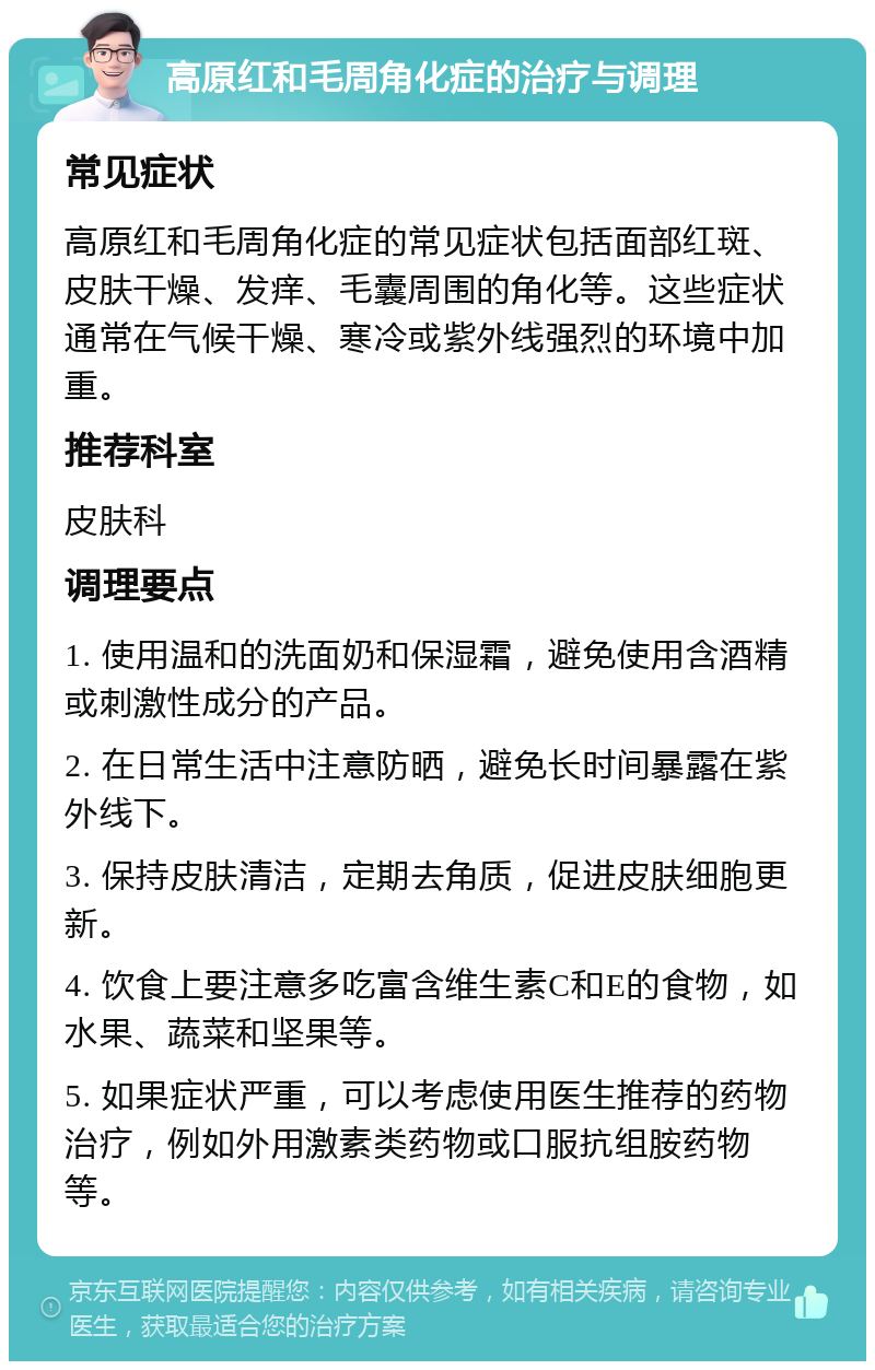 高原红和毛周角化症的治疗与调理 常见症状 高原红和毛周角化症的常见症状包括面部红斑、皮肤干燥、发痒、毛囊周围的角化等。这些症状通常在气候干燥、寒冷或紫外线强烈的环境中加重。 推荐科室 皮肤科 调理要点 1. 使用温和的洗面奶和保湿霜，避免使用含酒精或刺激性成分的产品。 2. 在日常生活中注意防晒，避免长时间暴露在紫外线下。 3. 保持皮肤清洁，定期去角质，促进皮肤细胞更新。 4. 饮食上要注意多吃富含维生素C和E的食物，如水果、蔬菜和坚果等。 5. 如果症状严重，可以考虑使用医生推荐的药物治疗，例如外用激素类药物或口服抗组胺药物等。