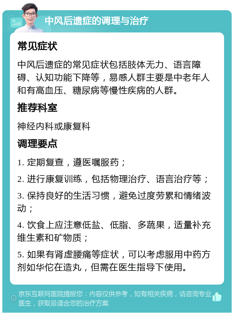 中风后遗症的调理与治疗 常见症状 中风后遗症的常见症状包括肢体无力、语言障碍、认知功能下降等，易感人群主要是中老年人和有高血压、糖尿病等慢性疾病的人群。 推荐科室 神经内科或康复科 调理要点 1. 定期复查，遵医嘱服药； 2. 进行康复训练，包括物理治疗、语言治疗等； 3. 保持良好的生活习惯，避免过度劳累和情绪波动； 4. 饮食上应注意低盐、低脂、多蔬果，适量补充维生素和矿物质； 5. 如果有肾虚腰痛等症状，可以考虑服用中药方剂如华佗在造丸，但需在医生指导下使用。