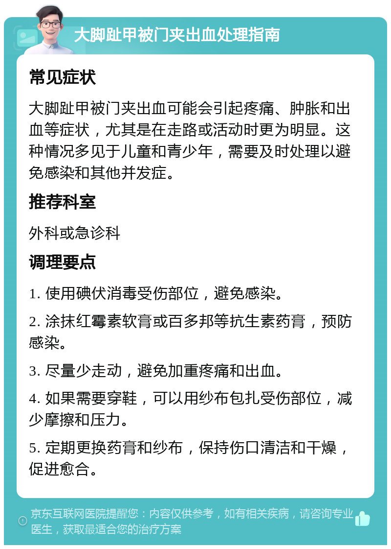 大脚趾甲被门夹出血处理指南 常见症状 大脚趾甲被门夹出血可能会引起疼痛、肿胀和出血等症状，尤其是在走路或活动时更为明显。这种情况多见于儿童和青少年，需要及时处理以避免感染和其他并发症。 推荐科室 外科或急诊科 调理要点 1. 使用碘伏消毒受伤部位，避免感染。 2. 涂抹红霉素软膏或百多邦等抗生素药膏，预防感染。 3. 尽量少走动，避免加重疼痛和出血。 4. 如果需要穿鞋，可以用纱布包扎受伤部位，减少摩擦和压力。 5. 定期更换药膏和纱布，保持伤口清洁和干燥，促进愈合。