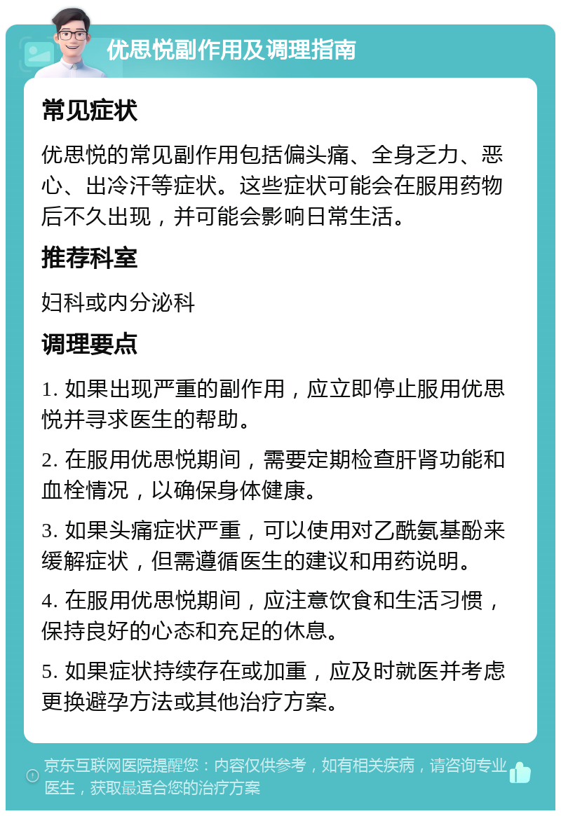 优思悦副作用及调理指南 常见症状 优思悦的常见副作用包括偏头痛、全身乏力、恶心、出冷汗等症状。这些症状可能会在服用药物后不久出现，并可能会影响日常生活。 推荐科室 妇科或内分泌科 调理要点 1. 如果出现严重的副作用，应立即停止服用优思悦并寻求医生的帮助。 2. 在服用优思悦期间，需要定期检查肝肾功能和血栓情况，以确保身体健康。 3. 如果头痛症状严重，可以使用对乙酰氨基酚来缓解症状，但需遵循医生的建议和用药说明。 4. 在服用优思悦期间，应注意饮食和生活习惯，保持良好的心态和充足的休息。 5. 如果症状持续存在或加重，应及时就医并考虑更换避孕方法或其他治疗方案。