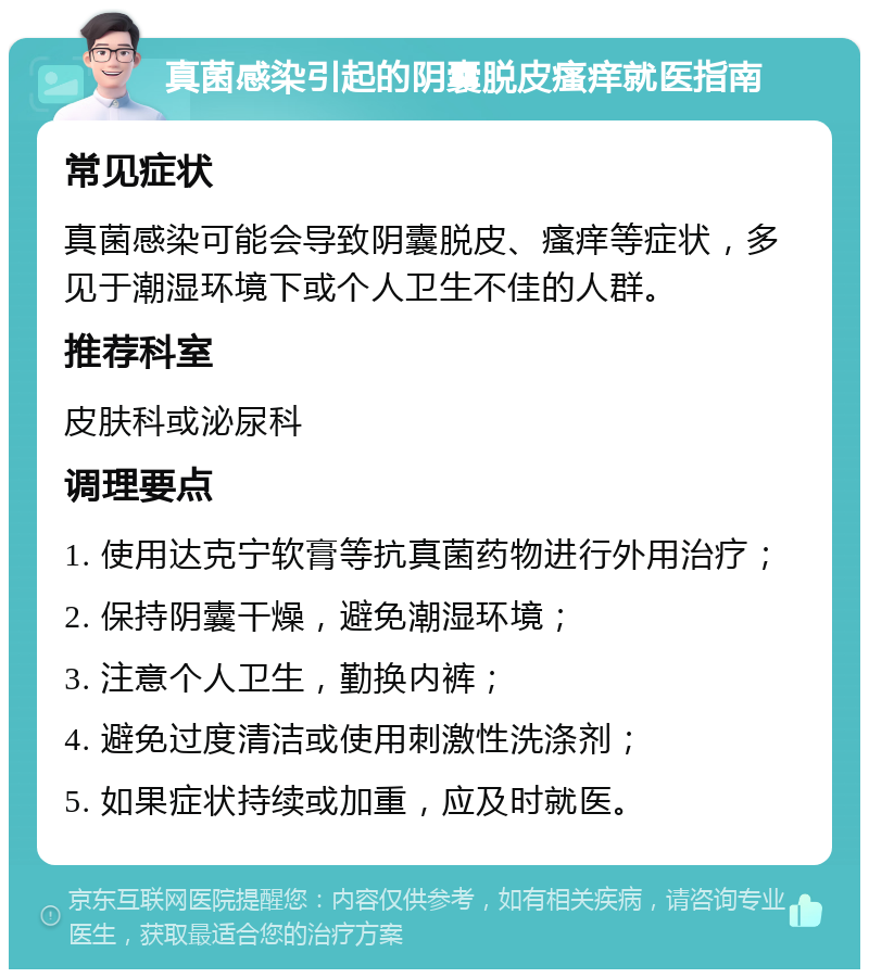 真菌感染引起的阴囊脱皮瘙痒就医指南 常见症状 真菌感染可能会导致阴囊脱皮、瘙痒等症状，多见于潮湿环境下或个人卫生不佳的人群。 推荐科室 皮肤科或泌尿科 调理要点 1. 使用达克宁软膏等抗真菌药物进行外用治疗； 2. 保持阴囊干燥，避免潮湿环境； 3. 注意个人卫生，勤换内裤； 4. 避免过度清洁或使用刺激性洗涤剂； 5. 如果症状持续或加重，应及时就医。