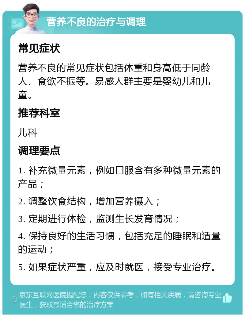 营养不良的治疗与调理 常见症状 营养不良的常见症状包括体重和身高低于同龄人、食欲不振等。易感人群主要是婴幼儿和儿童。 推荐科室 儿科 调理要点 1. 补充微量元素，例如口服含有多种微量元素的产品； 2. 调整饮食结构，增加营养摄入； 3. 定期进行体检，监测生长发育情况； 4. 保持良好的生活习惯，包括充足的睡眠和适量的运动； 5. 如果症状严重，应及时就医，接受专业治疗。