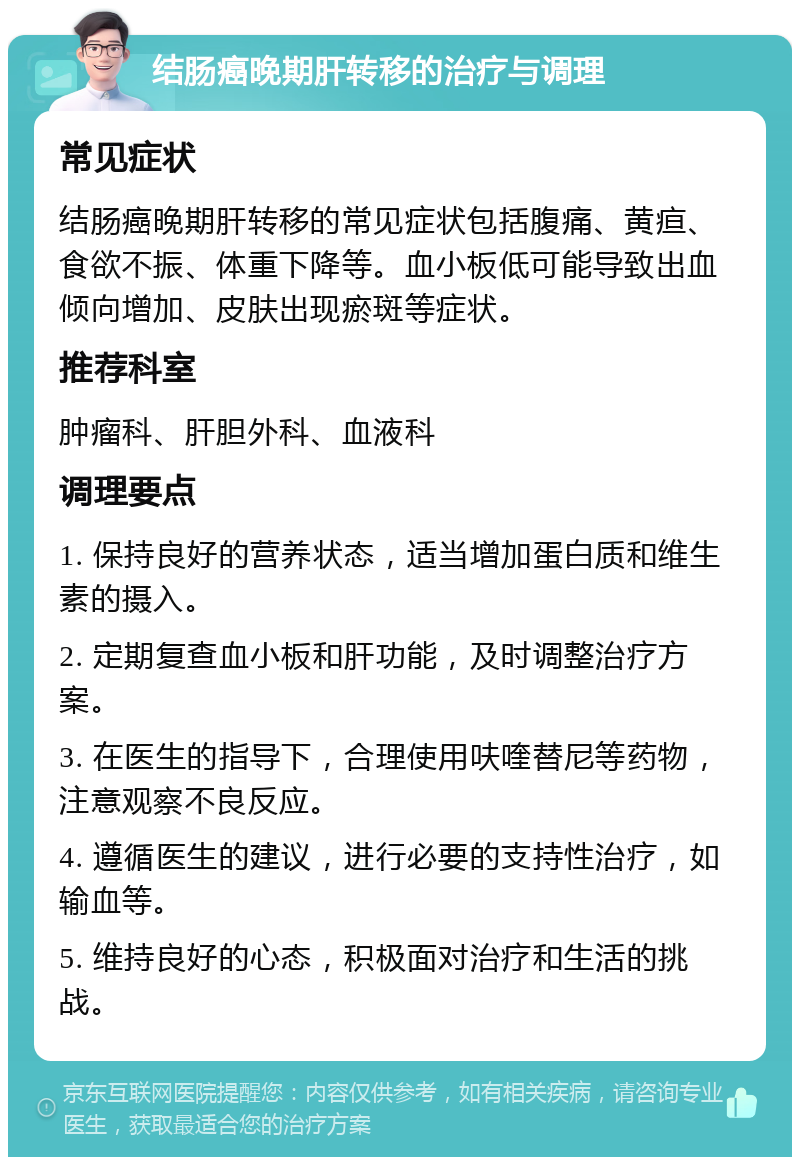 结肠癌晚期肝转移的治疗与调理 常见症状 结肠癌晚期肝转移的常见症状包括腹痛、黄疸、食欲不振、体重下降等。血小板低可能导致出血倾向增加、皮肤出现瘀斑等症状。 推荐科室 肿瘤科、肝胆外科、血液科 调理要点 1. 保持良好的营养状态，适当增加蛋白质和维生素的摄入。 2. 定期复查血小板和肝功能，及时调整治疗方案。 3. 在医生的指导下，合理使用呋喹替尼等药物，注意观察不良反应。 4. 遵循医生的建议，进行必要的支持性治疗，如输血等。 5. 维持良好的心态，积极面对治疗和生活的挑战。