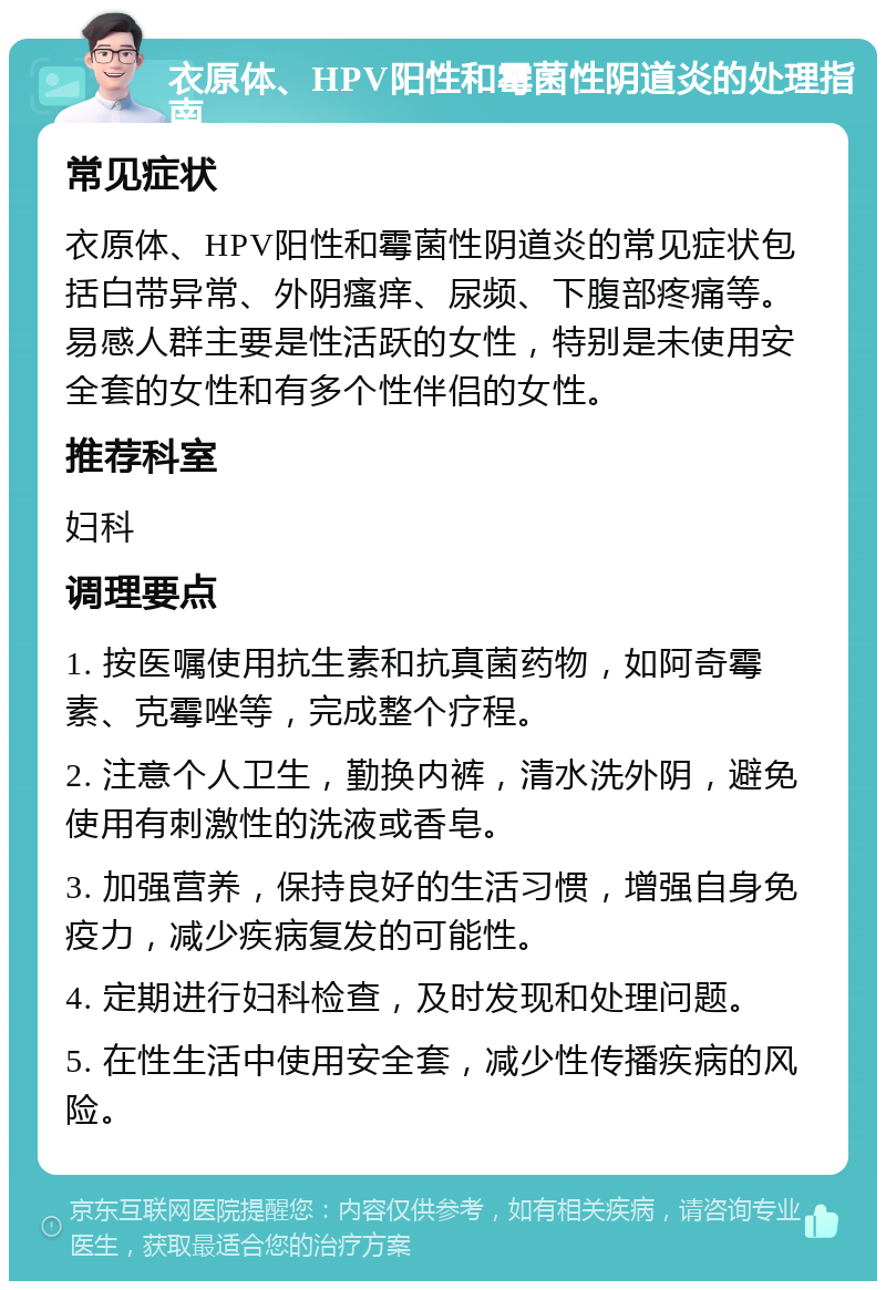 衣原体、HPV阳性和霉菌性阴道炎的处理指南 常见症状 衣原体、HPV阳性和霉菌性阴道炎的常见症状包括白带异常、外阴瘙痒、尿频、下腹部疼痛等。易感人群主要是性活跃的女性，特别是未使用安全套的女性和有多个性伴侣的女性。 推荐科室 妇科 调理要点 1. 按医嘱使用抗生素和抗真菌药物，如阿奇霉素、克霉唑等，完成整个疗程。 2. 注意个人卫生，勤换内裤，清水洗外阴，避免使用有刺激性的洗液或香皂。 3. 加强营养，保持良好的生活习惯，增强自身免疫力，减少疾病复发的可能性。 4. 定期进行妇科检查，及时发现和处理问题。 5. 在性生活中使用安全套，减少性传播疾病的风险。