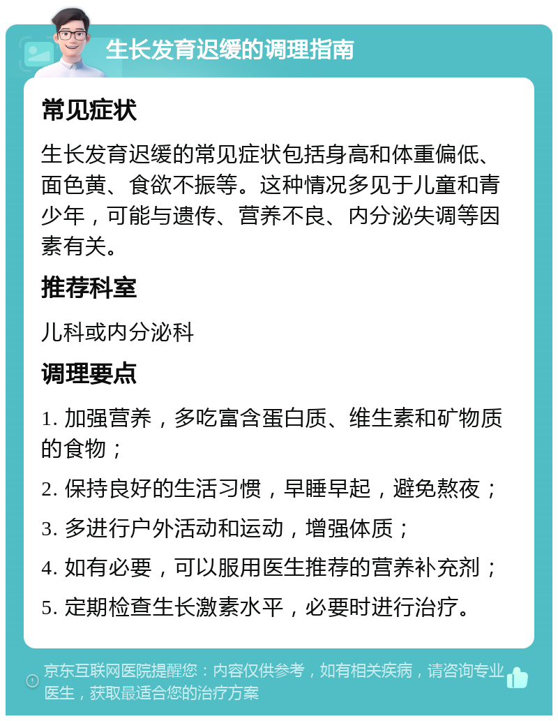 生长发育迟缓的调理指南 常见症状 生长发育迟缓的常见症状包括身高和体重偏低、面色黄、食欲不振等。这种情况多见于儿童和青少年，可能与遗传、营养不良、内分泌失调等因素有关。 推荐科室 儿科或内分泌科 调理要点 1. 加强营养，多吃富含蛋白质、维生素和矿物质的食物； 2. 保持良好的生活习惯，早睡早起，避免熬夜； 3. 多进行户外活动和运动，增强体质； 4. 如有必要，可以服用医生推荐的营养补充剂； 5. 定期检查生长激素水平，必要时进行治疗。