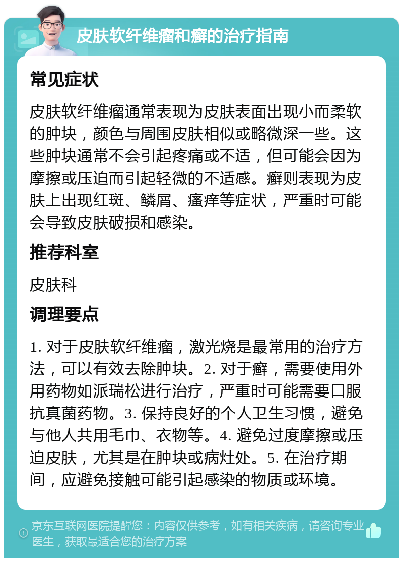 皮肤软纤维瘤和癣的治疗指南 常见症状 皮肤软纤维瘤通常表现为皮肤表面出现小而柔软的肿块，颜色与周围皮肤相似或略微深一些。这些肿块通常不会引起疼痛或不适，但可能会因为摩擦或压迫而引起轻微的不适感。癣则表现为皮肤上出现红斑、鳞屑、瘙痒等症状，严重时可能会导致皮肤破损和感染。 推荐科室 皮肤科 调理要点 1. 对于皮肤软纤维瘤，激光烧是最常用的治疗方法，可以有效去除肿块。2. 对于癣，需要使用外用药物如派瑞松进行治疗，严重时可能需要口服抗真菌药物。3. 保持良好的个人卫生习惯，避免与他人共用毛巾、衣物等。4. 避免过度摩擦或压迫皮肤，尤其是在肿块或病灶处。5. 在治疗期间，应避免接触可能引起感染的物质或环境。