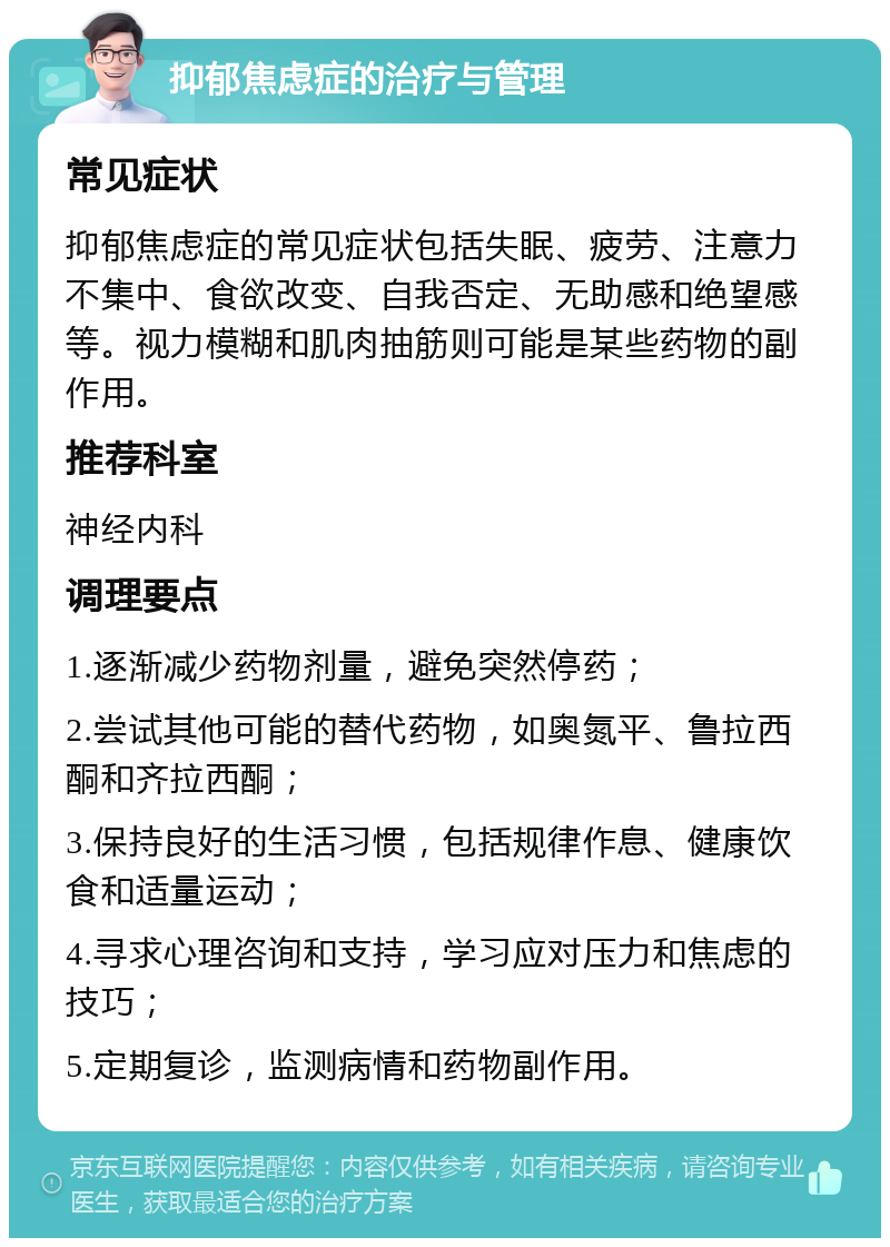 抑郁焦虑症的治疗与管理 常见症状 抑郁焦虑症的常见症状包括失眠、疲劳、注意力不集中、食欲改变、自我否定、无助感和绝望感等。视力模糊和肌肉抽筋则可能是某些药物的副作用。 推荐科室 神经内科 调理要点 1.逐渐减少药物剂量，避免突然停药； 2.尝试其他可能的替代药物，如奥氮平、鲁拉西酮和齐拉西酮； 3.保持良好的生活习惯，包括规律作息、健康饮食和适量运动； 4.寻求心理咨询和支持，学习应对压力和焦虑的技巧； 5.定期复诊，监测病情和药物副作用。