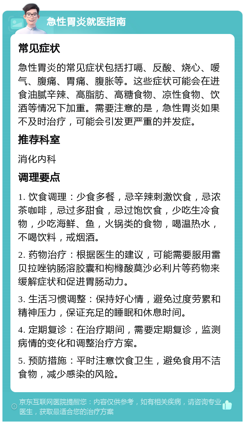 急性胃炎就医指南 常见症状 急性胃炎的常见症状包括打嗝、反酸、烧心、嗳气、腹痛、胃痛、腹胀等。这些症状可能会在进食油腻辛辣、高脂肪、高糖食物、凉性食物、饮酒等情况下加重。需要注意的是，急性胃炎如果不及时治疗，可能会引发更严重的并发症。 推荐科室 消化内科 调理要点 1. 饮食调理：少食多餐，忌辛辣刺激饮食，忌浓茶咖啡，忌过多甜食，忌过饱饮食，少吃生冷食物，少吃海鲜、鱼，火锅类的食物，喝温热水，不喝饮料，戒烟酒。 2. 药物治疗：根据医生的建议，可能需要服用雷贝拉唑钠肠溶胶囊和枸橼酸莫沙必利片等药物来缓解症状和促进胃肠动力。 3. 生活习惯调整：保持好心情，避免过度劳累和精神压力，保证充足的睡眠和休息时间。 4. 定期复诊：在治疗期间，需要定期复诊，监测病情的变化和调整治疗方案。 5. 预防措施：平时注意饮食卫生，避免食用不洁食物，减少感染的风险。