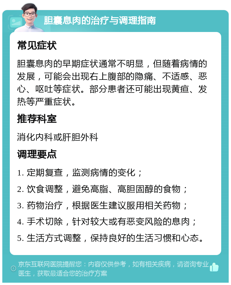 胆囊息肉的治疗与调理指南 常见症状 胆囊息肉的早期症状通常不明显，但随着病情的发展，可能会出现右上腹部的隐痛、不适感、恶心、呕吐等症状。部分患者还可能出现黄疸、发热等严重症状。 推荐科室 消化内科或肝胆外科 调理要点 1. 定期复查，监测病情的变化； 2. 饮食调整，避免高脂、高胆固醇的食物； 3. 药物治疗，根据医生建议服用相关药物； 4. 手术切除，针对较大或有恶变风险的息肉； 5. 生活方式调整，保持良好的生活习惯和心态。