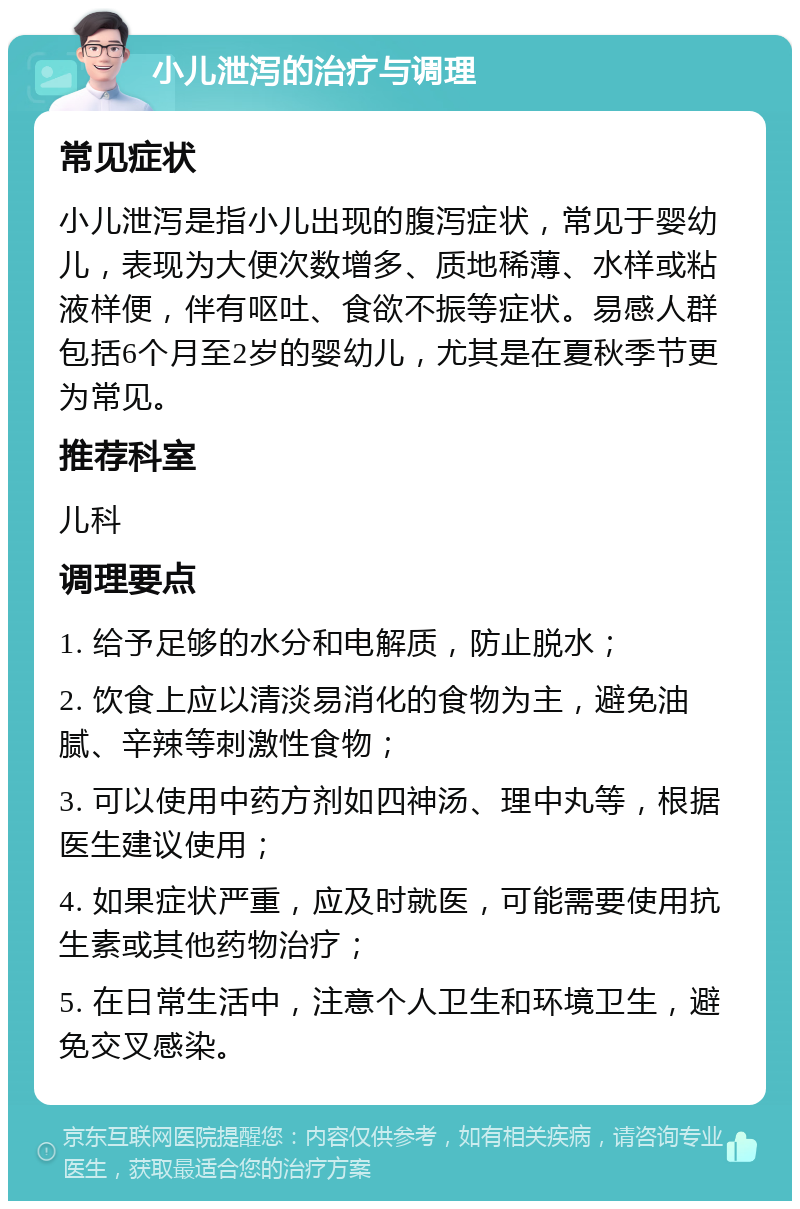 小儿泄泻的治疗与调理 常见症状 小儿泄泻是指小儿出现的腹泻症状，常见于婴幼儿，表现为大便次数增多、质地稀薄、水样或粘液样便，伴有呕吐、食欲不振等症状。易感人群包括6个月至2岁的婴幼儿，尤其是在夏秋季节更为常见。 推荐科室 儿科 调理要点 1. 给予足够的水分和电解质，防止脱水； 2. 饮食上应以清淡易消化的食物为主，避免油腻、辛辣等刺激性食物； 3. 可以使用中药方剂如四神汤、理中丸等，根据医生建议使用； 4. 如果症状严重，应及时就医，可能需要使用抗生素或其他药物治疗； 5. 在日常生活中，注意个人卫生和环境卫生，避免交叉感染。