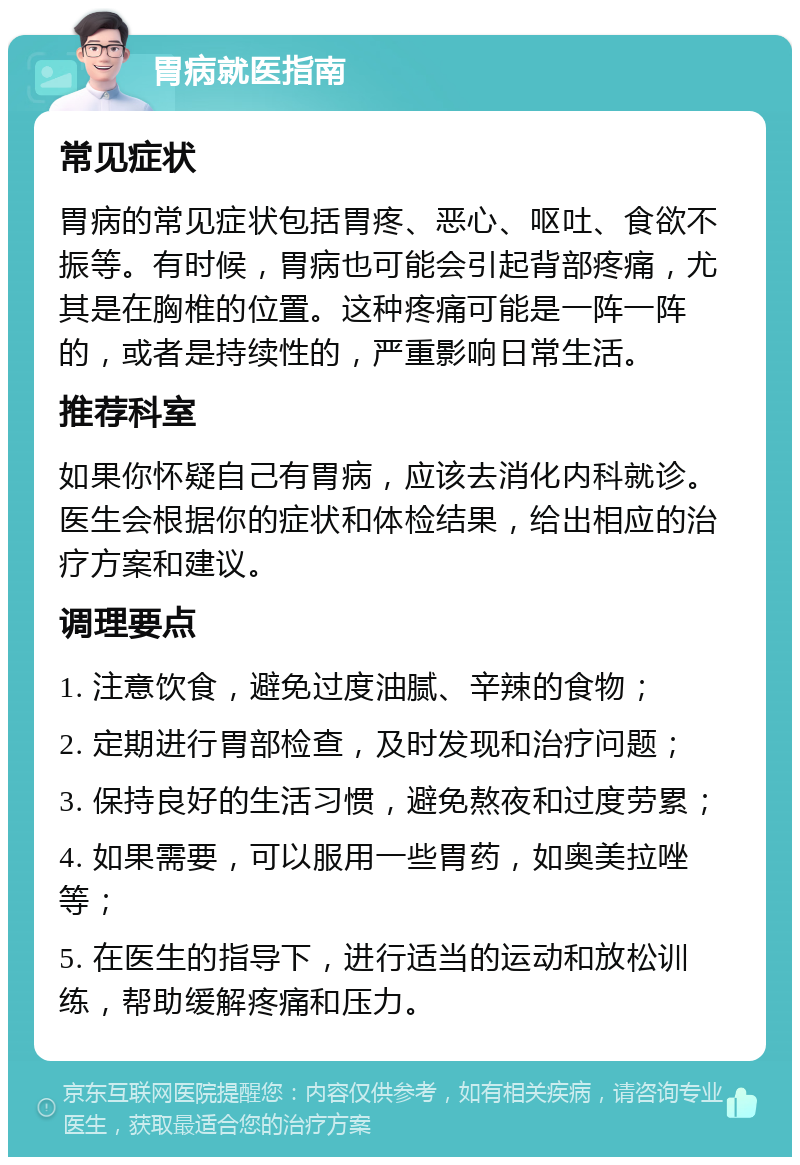 胃病就医指南 常见症状 胃病的常见症状包括胃疼、恶心、呕吐、食欲不振等。有时候，胃病也可能会引起背部疼痛，尤其是在胸椎的位置。这种疼痛可能是一阵一阵的，或者是持续性的，严重影响日常生活。 推荐科室 如果你怀疑自己有胃病，应该去消化内科就诊。医生会根据你的症状和体检结果，给出相应的治疗方案和建议。 调理要点 1. 注意饮食，避免过度油腻、辛辣的食物； 2. 定期进行胃部检查，及时发现和治疗问题； 3. 保持良好的生活习惯，避免熬夜和过度劳累； 4. 如果需要，可以服用一些胃药，如奥美拉唑等； 5. 在医生的指导下，进行适当的运动和放松训练，帮助缓解疼痛和压力。