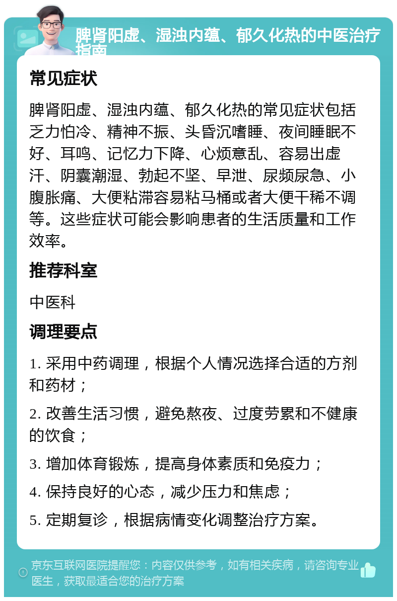 脾肾阳虚、湿浊内蕴、郁久化热的中医治疗指南 常见症状 脾肾阳虚、湿浊内蕴、郁久化热的常见症状包括乏力怕冷、精神不振、头昏沉嗜睡、夜间睡眠不好、耳鸣、记忆力下降、心烦意乱、容易出虚汗、阴囊潮湿、勃起不坚、早泄、尿频尿急、小腹胀痛、大便粘滞容易粘马桶或者大便干稀不调等。这些症状可能会影响患者的生活质量和工作效率。 推荐科室 中医科 调理要点 1. 采用中药调理，根据个人情况选择合适的方剂和药材； 2. 改善生活习惯，避免熬夜、过度劳累和不健康的饮食； 3. 增加体育锻炼，提高身体素质和免疫力； 4. 保持良好的心态，减少压力和焦虑； 5. 定期复诊，根据病情变化调整治疗方案。