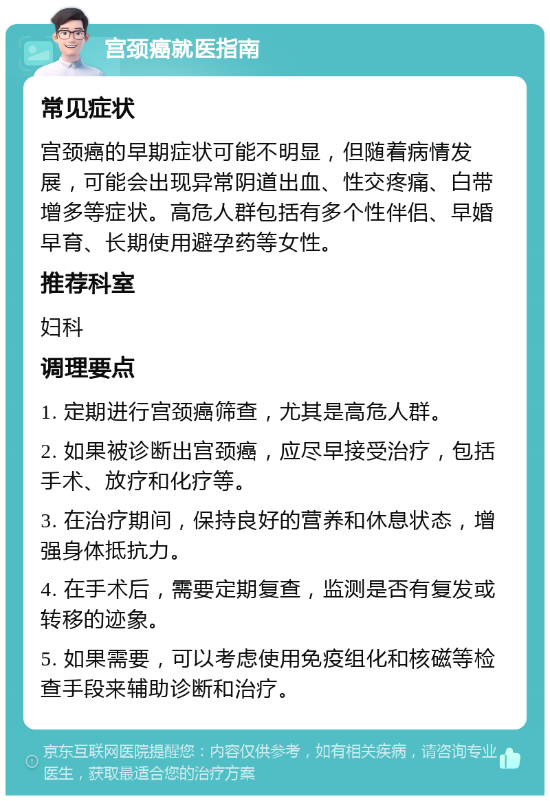 宫颈癌就医指南 常见症状 宫颈癌的早期症状可能不明显，但随着病情发展，可能会出现异常阴道出血、性交疼痛、白带增多等症状。高危人群包括有多个性伴侣、早婚早育、长期使用避孕药等女性。 推荐科室 妇科 调理要点 1. 定期进行宫颈癌筛查，尤其是高危人群。 2. 如果被诊断出宫颈癌，应尽早接受治疗，包括手术、放疗和化疗等。 3. 在治疗期间，保持良好的营养和休息状态，增强身体抵抗力。 4. 在手术后，需要定期复查，监测是否有复发或转移的迹象。 5. 如果需要，可以考虑使用免疫组化和核磁等检查手段来辅助诊断和治疗。