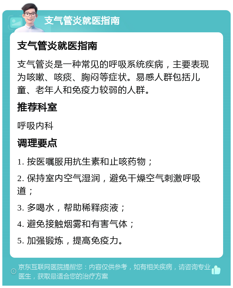 支气管炎就医指南 支气管炎就医指南 支气管炎是一种常见的呼吸系统疾病，主要表现为咳嗽、咳痰、胸闷等症状。易感人群包括儿童、老年人和免疫力较弱的人群。 推荐科室 呼吸内科 调理要点 1. 按医嘱服用抗生素和止咳药物； 2. 保持室内空气湿润，避免干燥空气刺激呼吸道； 3. 多喝水，帮助稀释痰液； 4. 避免接触烟雾和有害气体； 5. 加强锻炼，提高免疫力。