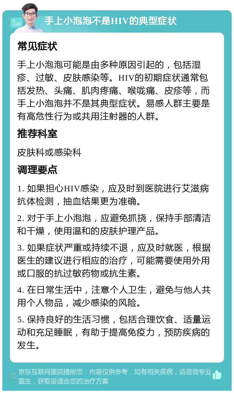 手上小泡泡不是HIV的典型症状 常见症状 手上小泡泡可能是由多种原因引起的，包括湿疹、过敏、皮肤感染等。HIV的初期症状通常包括发热、头痛、肌肉疼痛、喉咙痛、皮疹等，而手上小泡泡并不是其典型症状。易感人群主要是有高危性行为或共用注射器的人群。 推荐科室 皮肤科或感染科 调理要点 1. 如果担心HIV感染，应及时到医院进行艾滋病抗体检测，抽血结果更为准确。 2. 对于手上小泡泡，应避免抓挠，保持手部清洁和干燥，使用温和的皮肤护理产品。 3. 如果症状严重或持续不退，应及时就医，根据医生的建议进行相应的治疗，可能需要使用外用或口服的抗过敏药物或抗生素。 4. 在日常生活中，注意个人卫生，避免与他人共用个人物品，减少感染的风险。 5. 保持良好的生活习惯，包括合理饮食、适量运动和充足睡眠，有助于提高免疫力，预防疾病的发生。