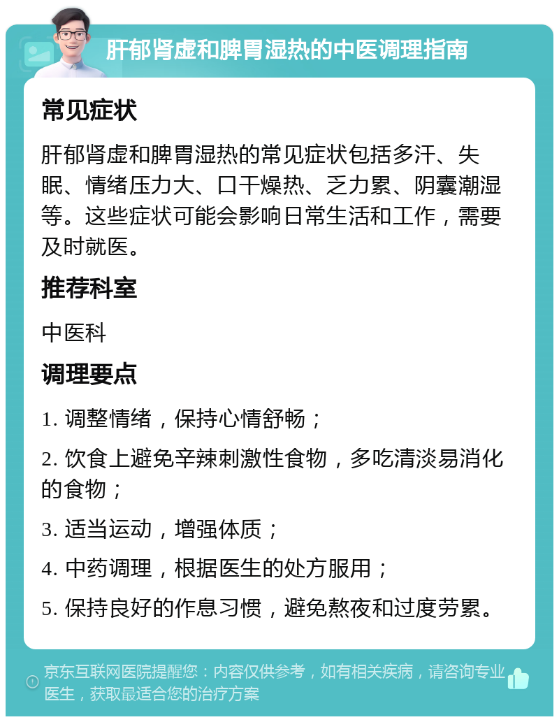 肝郁肾虚和脾胃湿热的中医调理指南 常见症状 肝郁肾虚和脾胃湿热的常见症状包括多汗、失眠、情绪压力大、口干燥热、乏力累、阴囊潮湿等。这些症状可能会影响日常生活和工作，需要及时就医。 推荐科室 中医科 调理要点 1. 调整情绪，保持心情舒畅； 2. 饮食上避免辛辣刺激性食物，多吃清淡易消化的食物； 3. 适当运动，增强体质； 4. 中药调理，根据医生的处方服用； 5. 保持良好的作息习惯，避免熬夜和过度劳累。