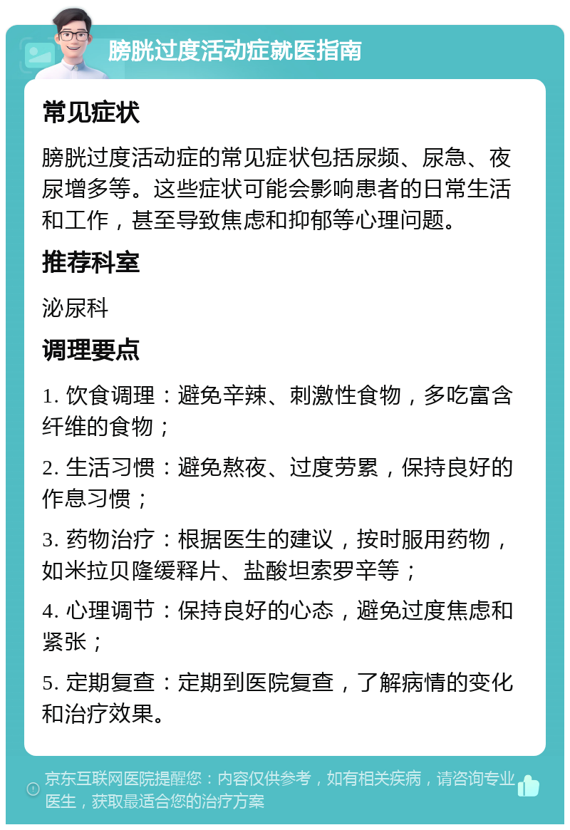 膀胱过度活动症就医指南 常见症状 膀胱过度活动症的常见症状包括尿频、尿急、夜尿增多等。这些症状可能会影响患者的日常生活和工作，甚至导致焦虑和抑郁等心理问题。 推荐科室 泌尿科 调理要点 1. 饮食调理：避免辛辣、刺激性食物，多吃富含纤维的食物； 2. 生活习惯：避免熬夜、过度劳累，保持良好的作息习惯； 3. 药物治疗：根据医生的建议，按时服用药物，如米拉贝隆缓释片、盐酸坦索罗辛等； 4. 心理调节：保持良好的心态，避免过度焦虑和紧张； 5. 定期复查：定期到医院复查，了解病情的变化和治疗效果。