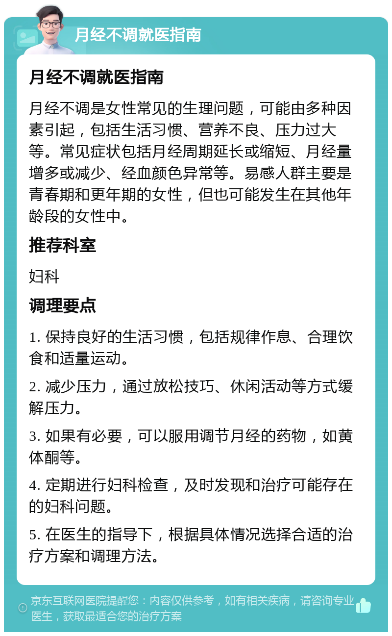 月经不调就医指南 月经不调就医指南 月经不调是女性常见的生理问题，可能由多种因素引起，包括生活习惯、营养不良、压力过大等。常见症状包括月经周期延长或缩短、月经量增多或减少、经血颜色异常等。易感人群主要是青春期和更年期的女性，但也可能发生在其他年龄段的女性中。 推荐科室 妇科 调理要点 1. 保持良好的生活习惯，包括规律作息、合理饮食和适量运动。 2. 减少压力，通过放松技巧、休闲活动等方式缓解压力。 3. 如果有必要，可以服用调节月经的药物，如黄体酮等。 4. 定期进行妇科检查，及时发现和治疗可能存在的妇科问题。 5. 在医生的指导下，根据具体情况选择合适的治疗方案和调理方法。