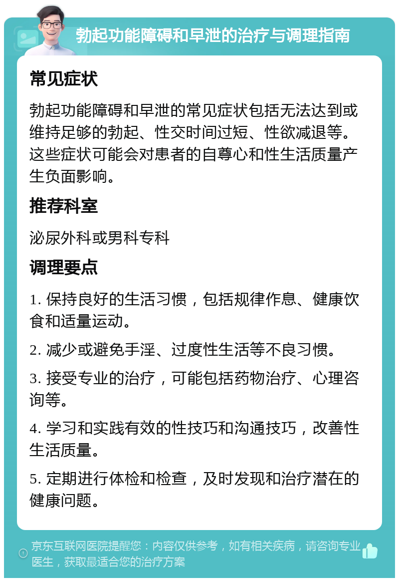 勃起功能障碍和早泄的治疗与调理指南 常见症状 勃起功能障碍和早泄的常见症状包括无法达到或维持足够的勃起、性交时间过短、性欲减退等。这些症状可能会对患者的自尊心和性生活质量产生负面影响。 推荐科室 泌尿外科或男科专科 调理要点 1. 保持良好的生活习惯，包括规律作息、健康饮食和适量运动。 2. 减少或避免手淫、过度性生活等不良习惯。 3. 接受专业的治疗，可能包括药物治疗、心理咨询等。 4. 学习和实践有效的性技巧和沟通技巧，改善性生活质量。 5. 定期进行体检和检查，及时发现和治疗潜在的健康问题。