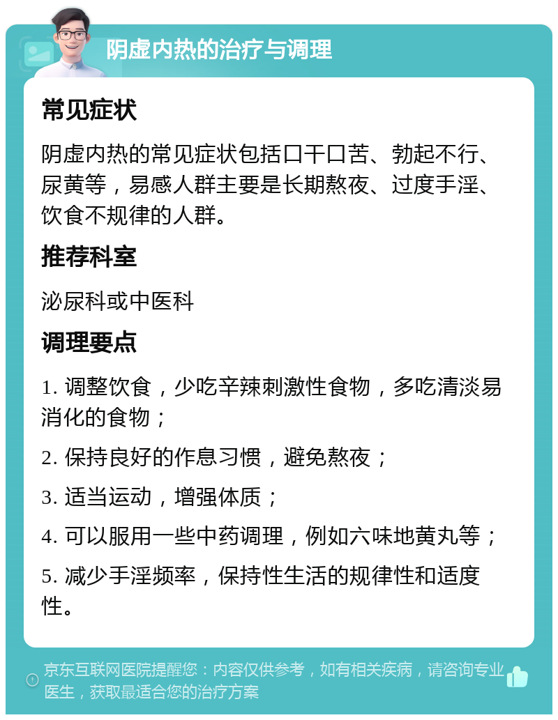 阴虚内热的治疗与调理 常见症状 阴虚内热的常见症状包括口干口苦、勃起不行、尿黄等，易感人群主要是长期熬夜、过度手淫、饮食不规律的人群。 推荐科室 泌尿科或中医科 调理要点 1. 调整饮食，少吃辛辣刺激性食物，多吃清淡易消化的食物； 2. 保持良好的作息习惯，避免熬夜； 3. 适当运动，增强体质； 4. 可以服用一些中药调理，例如六味地黄丸等； 5. 减少手淫频率，保持性生活的规律性和适度性。