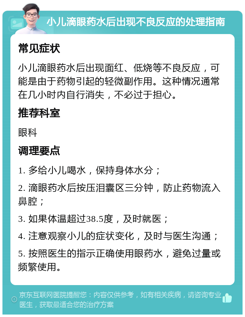 小儿滴眼药水后出现不良反应的处理指南 常见症状 小儿滴眼药水后出现面红、低烧等不良反应，可能是由于药物引起的轻微副作用。这种情况通常在几小时内自行消失，不必过于担心。 推荐科室 眼科 调理要点 1. 多给小儿喝水，保持身体水分； 2. 滴眼药水后按压泪囊区三分钟，防止药物流入鼻腔； 3. 如果体温超过38.5度，及时就医； 4. 注意观察小儿的症状变化，及时与医生沟通； 5. 按照医生的指示正确使用眼药水，避免过量或频繁使用。