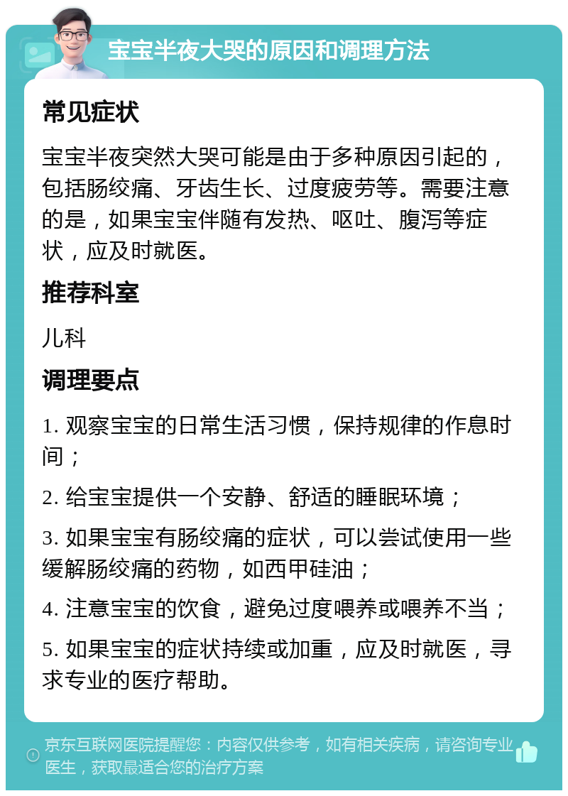 宝宝半夜大哭的原因和调理方法 常见症状 宝宝半夜突然大哭可能是由于多种原因引起的，包括肠绞痛、牙齿生长、过度疲劳等。需要注意的是，如果宝宝伴随有发热、呕吐、腹泻等症状，应及时就医。 推荐科室 儿科 调理要点 1. 观察宝宝的日常生活习惯，保持规律的作息时间； 2. 给宝宝提供一个安静、舒适的睡眠环境； 3. 如果宝宝有肠绞痛的症状，可以尝试使用一些缓解肠绞痛的药物，如西甲硅油； 4. 注意宝宝的饮食，避免过度喂养或喂养不当； 5. 如果宝宝的症状持续或加重，应及时就医，寻求专业的医疗帮助。